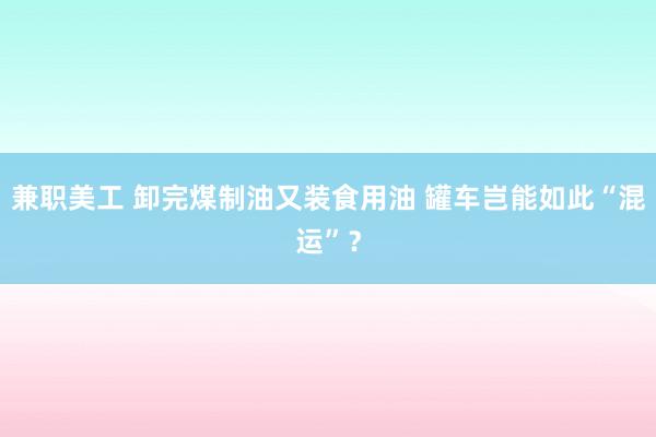 兼职美工 卸完煤制油又装食用油 罐车岂能如此“混运”？