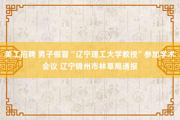 美工招聘 男子假冒“辽宁理工大学教授”参加学术会议 辽宁锦州市林草局通报