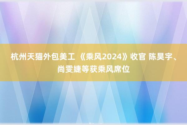 杭州天猫外包美工 《乘风2024》收官 陈昊宇、尚雯婕等获乘风席位