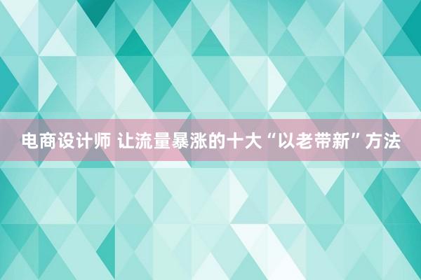 电商设计师 让流量暴涨的十大“以老带新”方法