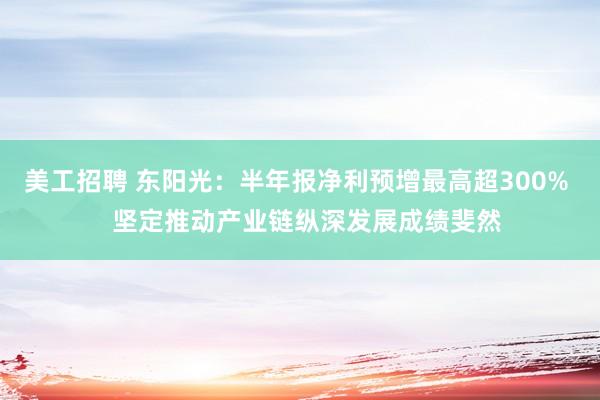 美工招聘 东阳光：半年报净利预增最高超300%   坚定推动产业链纵深发展成绩斐然