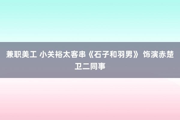 兼职美工 小关裕太客串《石子和羽男》 饰演赤楚卫二同事