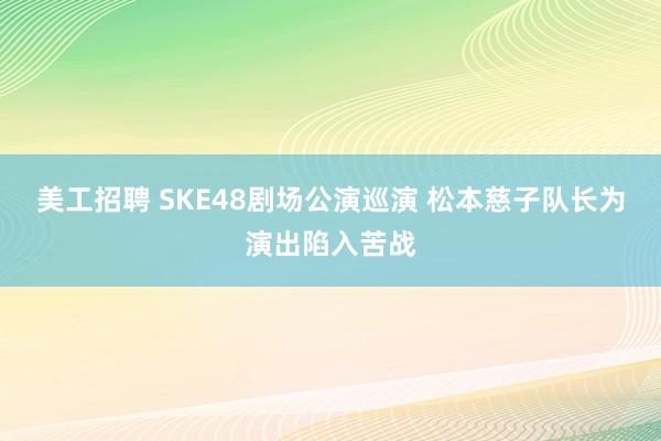 美工招聘 SKE48剧场公演巡演 松本慈子队长为演出陷入苦战