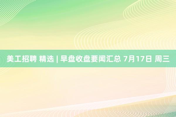 美工招聘 精选 | 早盘收盘要闻汇总 7月17日 周三