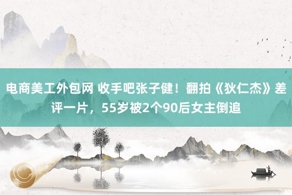 电商美工外包网 收手吧张子健！翻拍《狄仁杰》差评一片，55岁被2个90后女主倒追