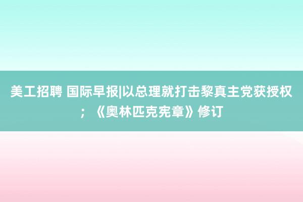 美工招聘 国际早报|以总理就打击黎真主党获授权；《奥林匹克宪章》修订