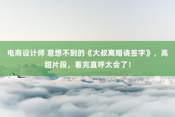 电商设计师 意想不到的《大叔离婚请签字》，高甜片段，看完直呼太会了！