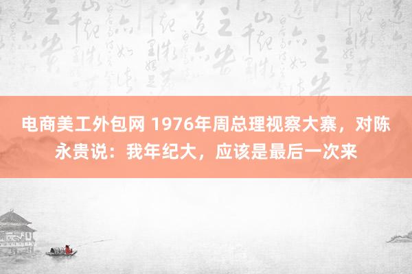 电商美工外包网 1976年周总理视察大寨，对陈永贵说：我年纪大，应该是最后一次来