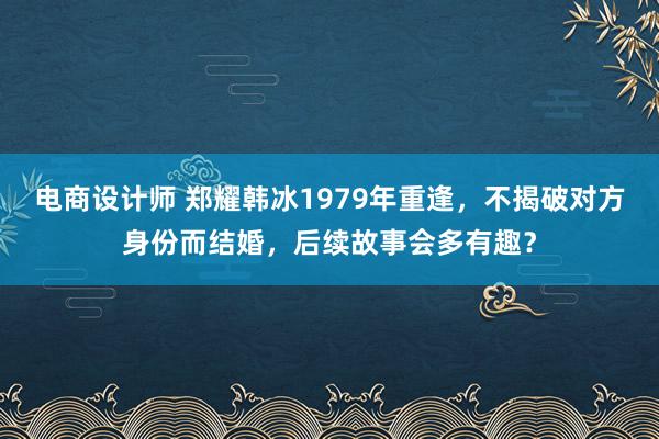 电商设计师 郑耀韩冰1979年重逢，不揭破对方身份而结婚，后续故事会多有趣？