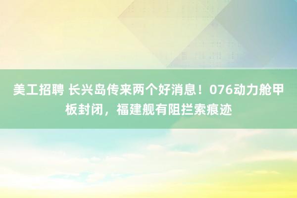 美工招聘 长兴岛传来两个好消息！076动力舱甲板封闭，福建舰有阻拦索痕迹