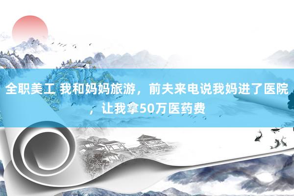 全职美工 我和妈妈旅游，前夫来电说我妈进了医院，让我拿50万医药费