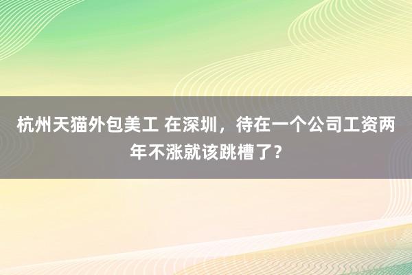 杭州天猫外包美工 在深圳，待在一个公司工资两年不涨就该跳槽了？