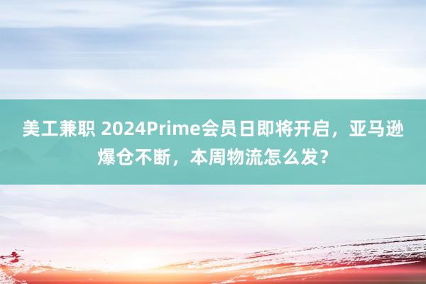 美工兼职 2024Prime会员日即将开启，亚马逊爆仓不断，本周物流怎么发？