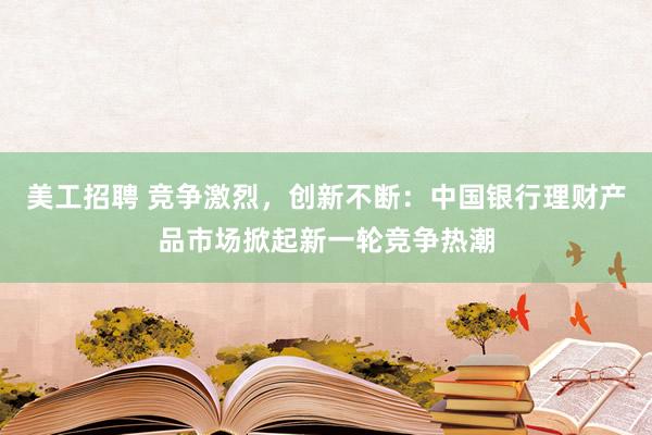 美工招聘 竞争激烈，创新不断：中国银行理财产品市场掀起新一轮竞争热潮